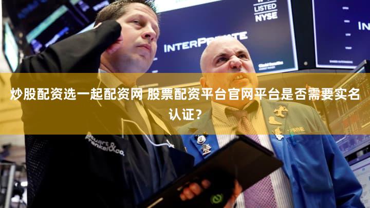 炒股配资选一起配资网 股票配资平台官网平台是否需要实名认证？
