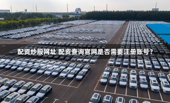 配资炒股网址 配资查询官网是否需要注册账号？