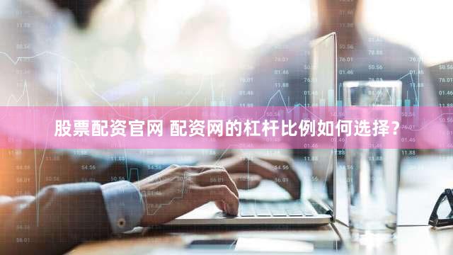 股票配资官网 配资网的杠杆比例如何选择？