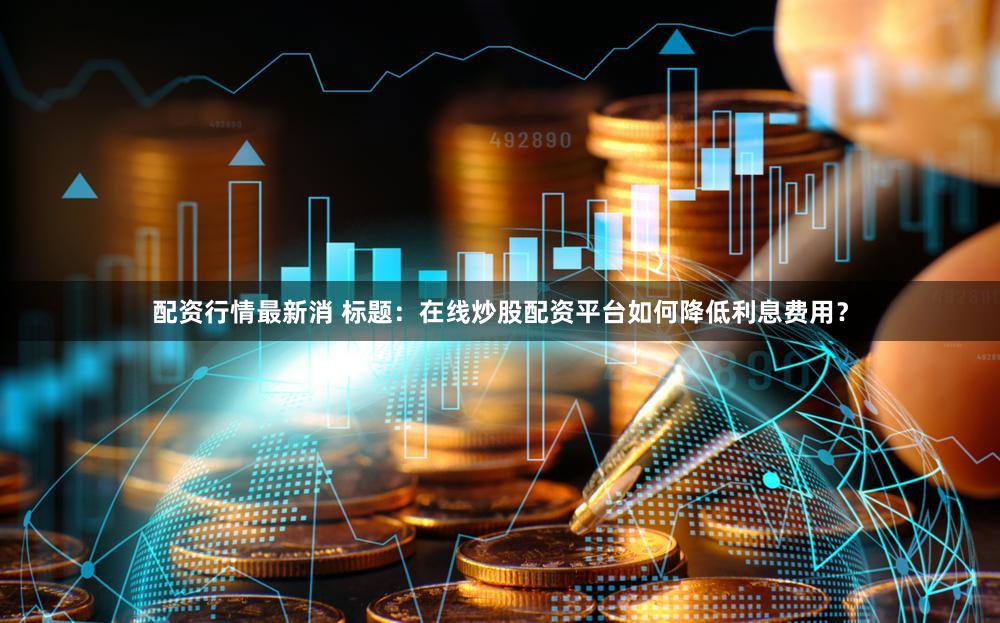 配资行情最新消 标题：在线炒股配资平台如何降低利息费用？