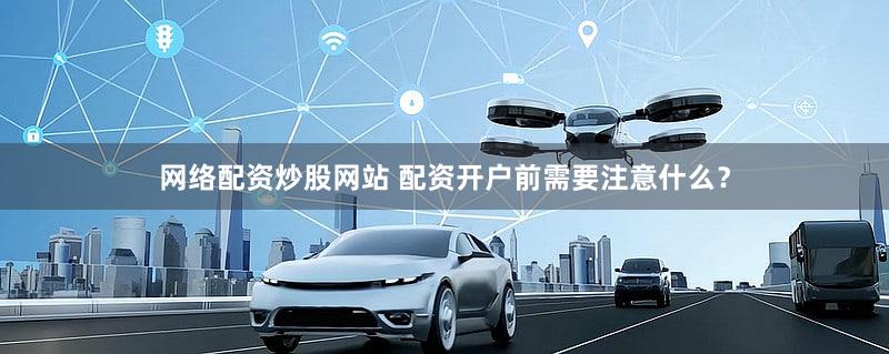 网络配资炒股网站 配资开户前需要注意什么？