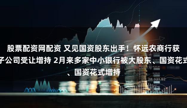 股票配资网配资 又见国资股东出手！怀远农商行获国资子公司受让增持 2月来多家中小银行被大股东、国资花式增持
