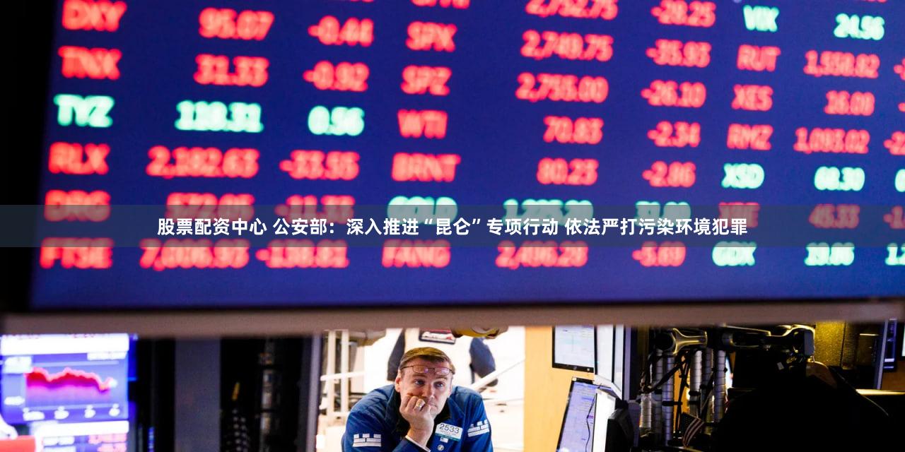 股票配资中心 公安部：深入推进“昆仑”专项行动 依法严打污染环境犯罪