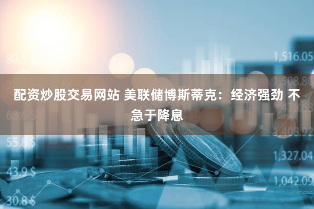 配资炒股交易网站 美联储博斯蒂克：经济强劲 不急于降息