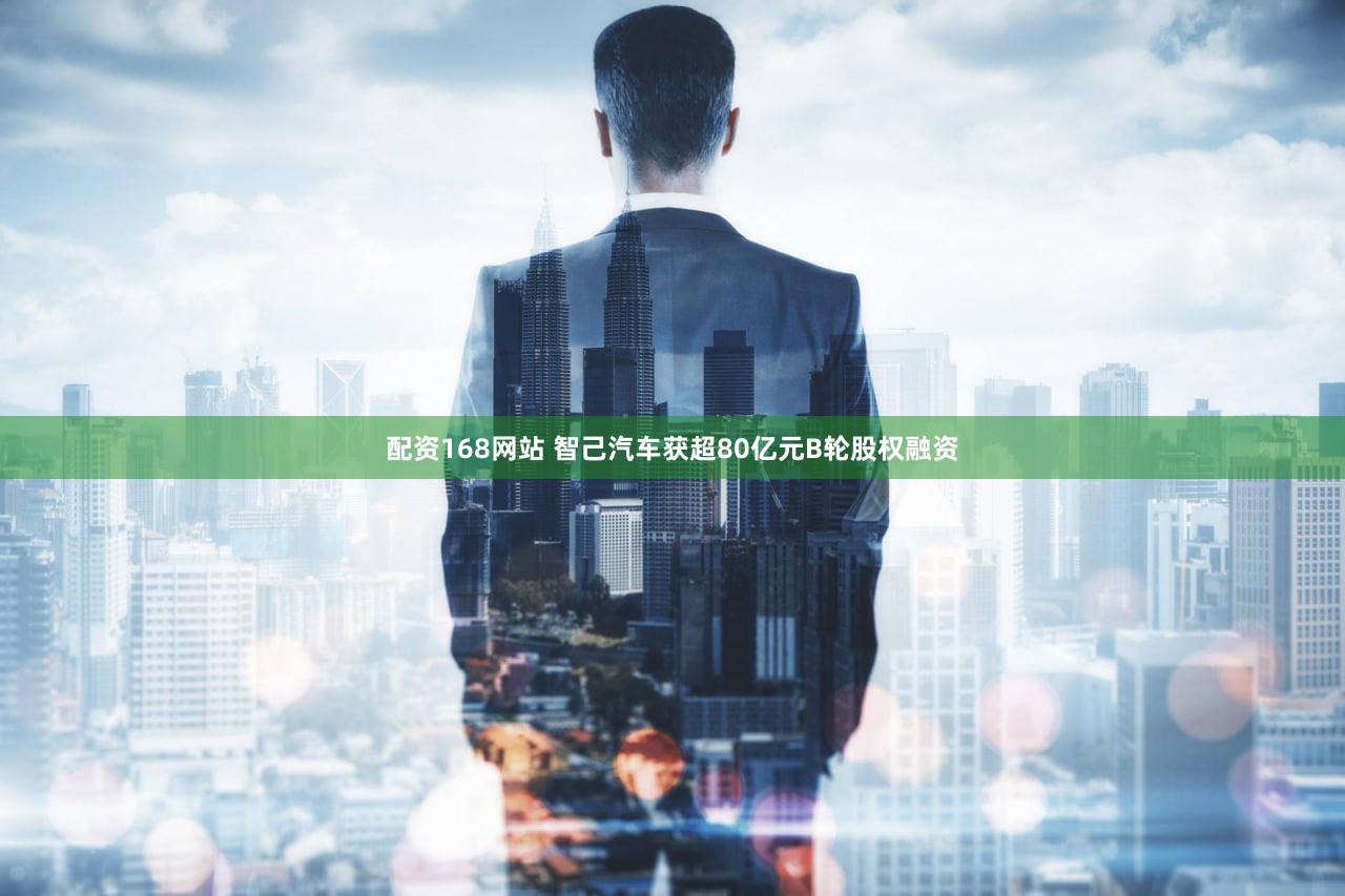 配资168网站 智己汽车获超80亿元B轮股权融资