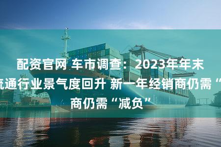 配资官网 车市调查：2023年年末汽车流通行业景气度回升 新一年经销商仍需“减负”
