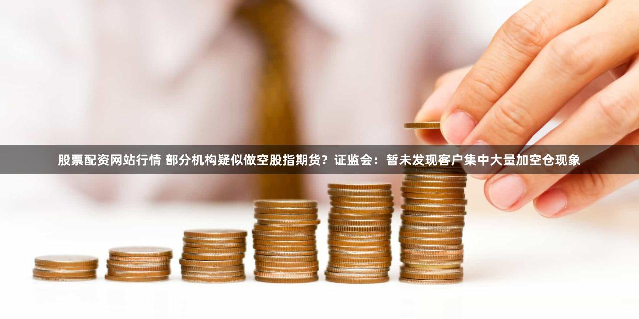 股票配资网站行情 部分机构疑似做空股指期货？证监会：暂未发现客户集中大量加空仓现象