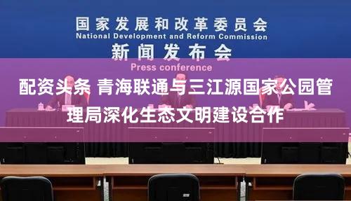 配资头条 青海联通与三江源国家公园管理局深化生态文明建设合作