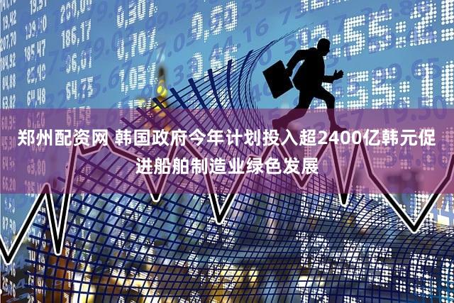 郑州配资网 韩国政府今年计划投入超2400亿韩元促进船舶制造业绿色发展