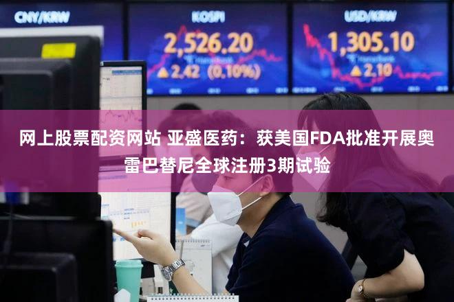 网上股票配资网站 亚盛医药：获美国FDA批准开展奥雷巴替尼全球注册3期试验