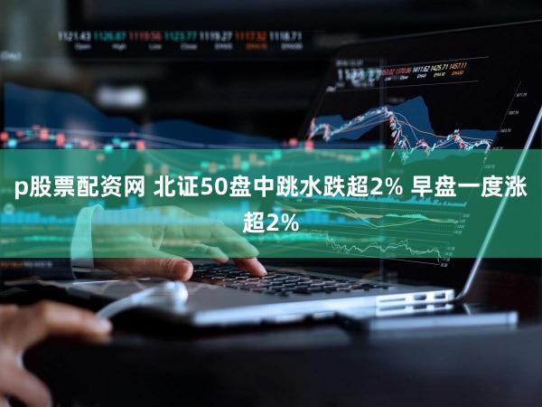 p股票配资网 北证50盘中跳水跌超2% 早盘一度涨超2%