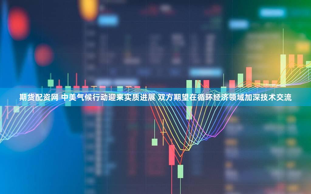 期货配资网 中美气候行动迎来实质进展 双方期望在循环经济领域加深技术交流