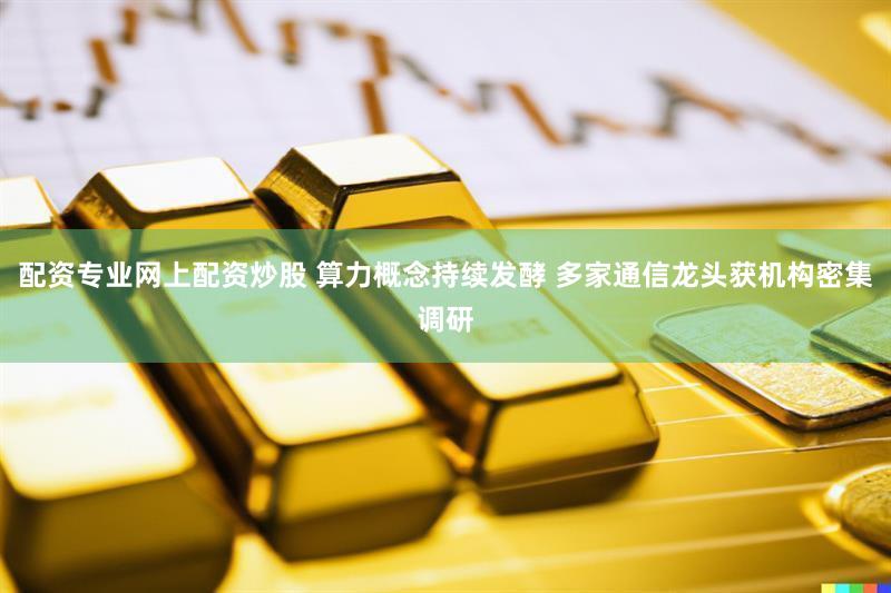 配资专业网上配资炒股 算力概念持续发酵 多家通信龙头获机构密集调研