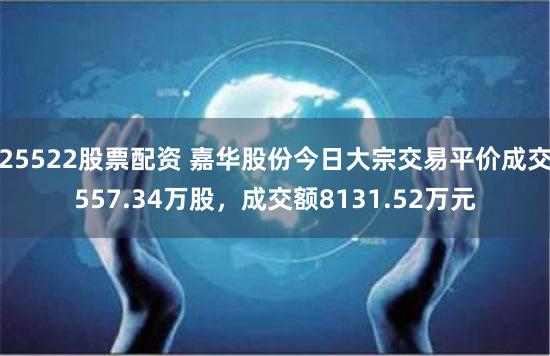 25522股票配资 嘉华股份今日大宗交易平价成交557.34万股，成交额8131.52万元