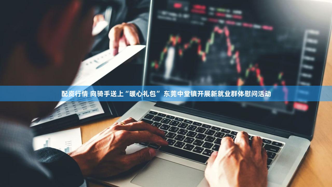 配资行情 向骑手送上“暖心礼包” 东莞中堂镇开展新就业群体慰问活动