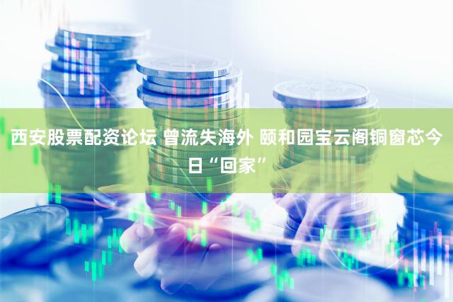 西安股票配资论坛 曾流失海外 颐和园宝云阁铜窗芯今日“回家”
