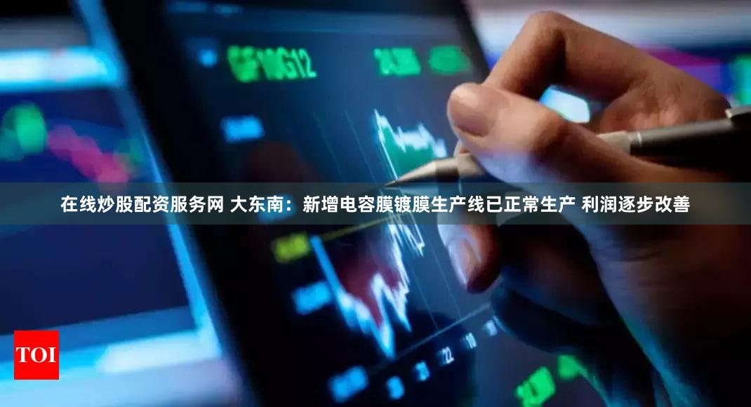 在线炒股配资服务网 大东南：新增电容膜镀膜生产线已正常生产 利润逐步改善