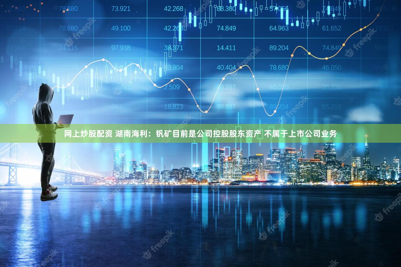 网上炒股配资 湖南海利：钒矿目前是公司控股股东资产 不属于上市公司业务