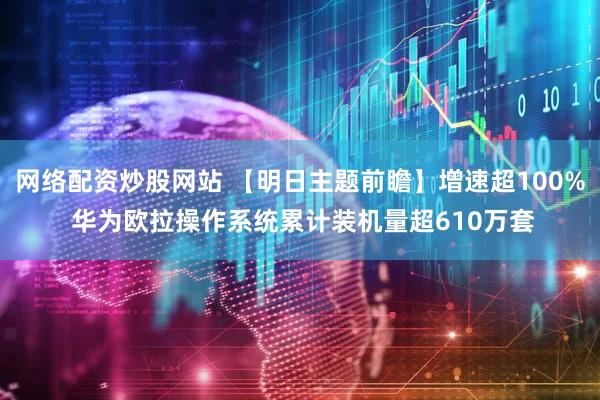 网络配资炒股网站 【明日主题前瞻】增速超100% 华为欧拉操作系统累计装机量超610万套
