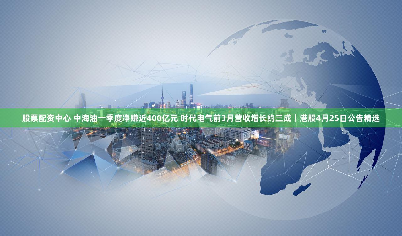 股票配资中心 中海油一季度净赚近400亿元 时代电气前3月营收增长约三成｜港股4月25日公告精选
