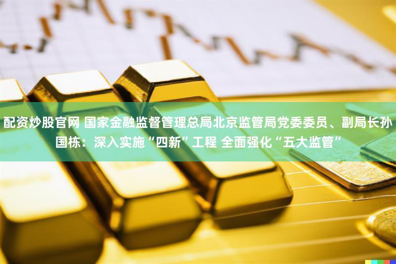 配资炒股官网 国家金融监督管理总局北京监管局党委委员、副局长孙国栋：深入实施“四新”工程 全面强化“五大监管”