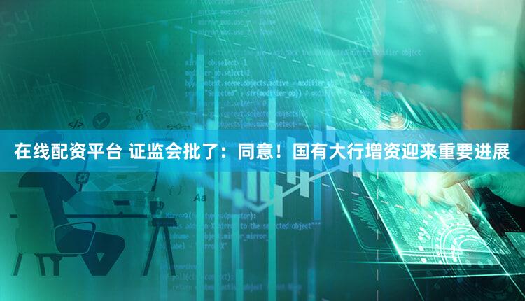在线配资平台 证监会批了：同意！国有大行增资迎来重要进展