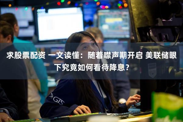 求股票配资 一文读懂：随着噤声期开启 美联储眼下究竟如何看待降息？
