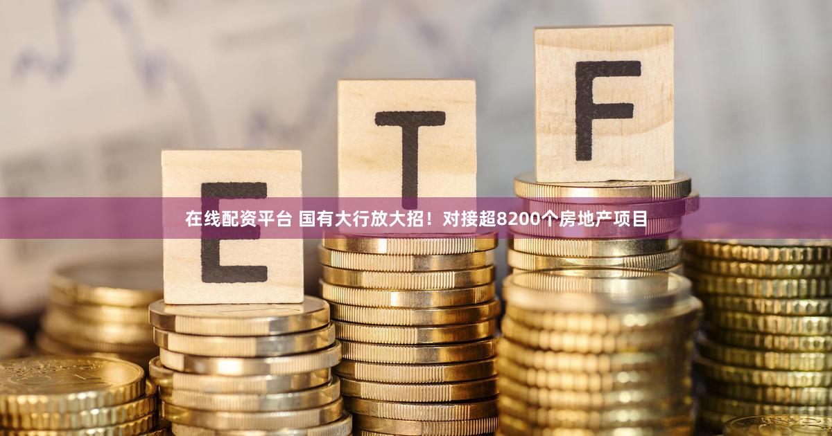 在线配资平台 国有大行放大招！对接超8200个房地产项目