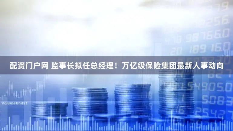 配资门户网 监事长拟任总经理！万亿级保险集团最新人事动向