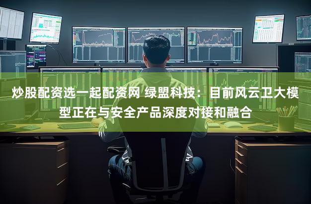 炒股配资选一起配资网 绿盟科技：目前风云卫大模型正在与安全产品深度对接和融合