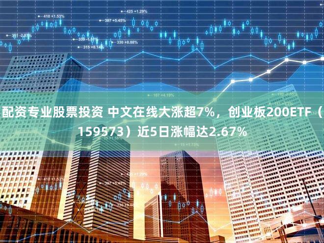 配资专业股票投资 中文在线大涨超7%，创业板200ETF（159573）近5日涨幅达2.67%