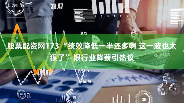 股票配资网173 “绩效降低一半还多啊 这一波也太狠了” 银行业降薪引热议