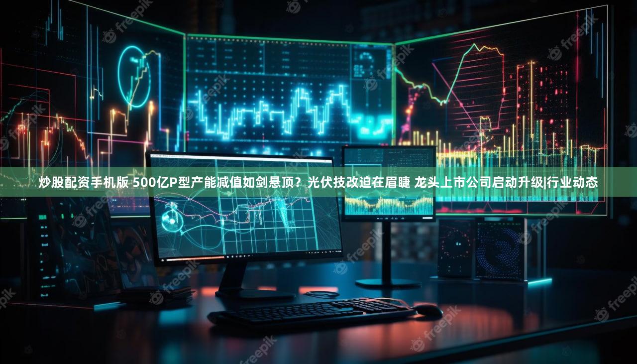 炒股配资手机版 500亿P型产能减值如剑悬顶？光伏技改迫在眉睫 龙头上市公司启动升级|行业动态