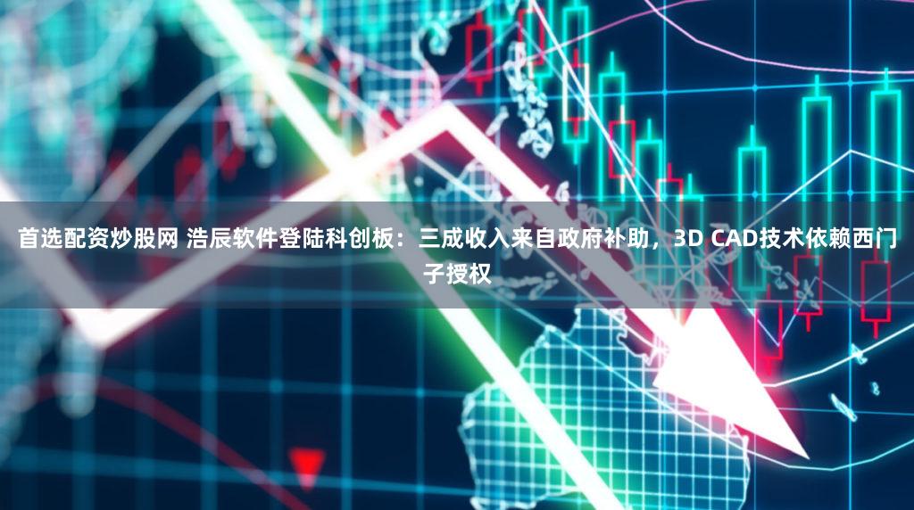 首选配资炒股网 浩辰软件登陆科创板：三成收入来自政府补助，3D CAD技术依赖西门子授权