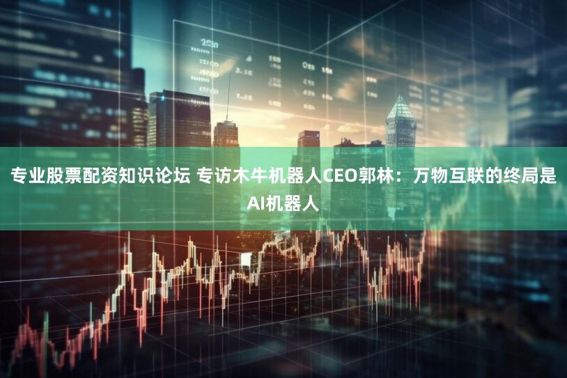 专业股票配资知识论坛 专访木牛机器人CEO郭林：万物互联的终局是AI机器人