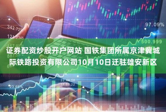 证券配资炒股开户网站 国铁集团所属京津冀城际铁路投资有限公司10月10日迁驻雄安新区