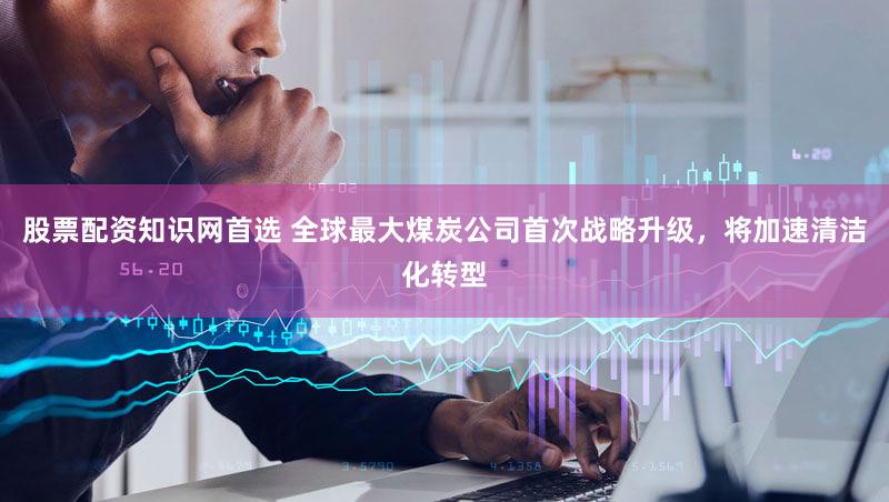 股票配资知识网首选 全球最大煤炭公司首次战略升级，将加速清洁化转型