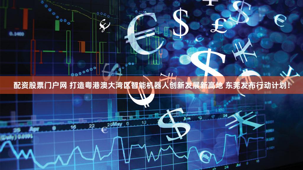 配资股票门户网 打造粤港澳大湾区智能机器人创新发展新高地 东莞发布行动计划！