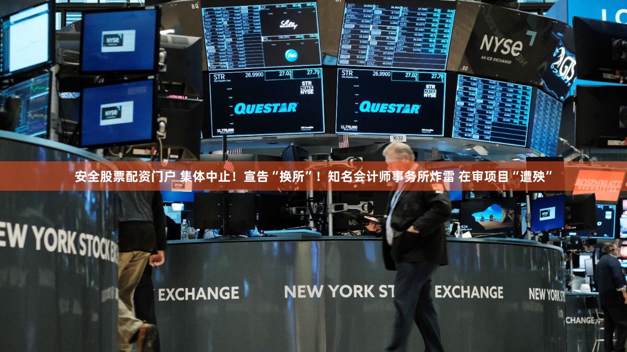 安全股票配资门户 集体中止！宣告“换所”！知名会计师事务所炸雷 在审项目“遭殃”
