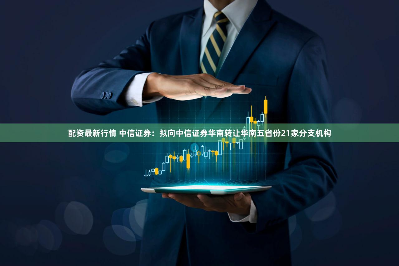 配资最新行情 中信证券：拟向中信证券华南转让华南五省份21家分支机构