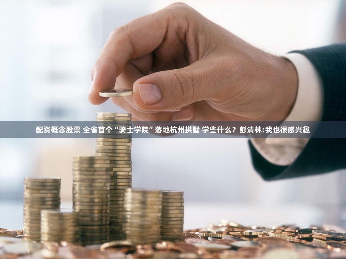 配资概念股票 全省首个“骑士学院”落地杭州拱墅 学些什么？彭清林:我也很感兴趣