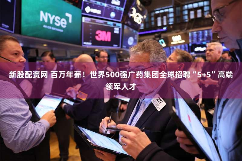 新股配资网 百万年薪！世界500强广药集团全球招聘“5+5”高端领军人才