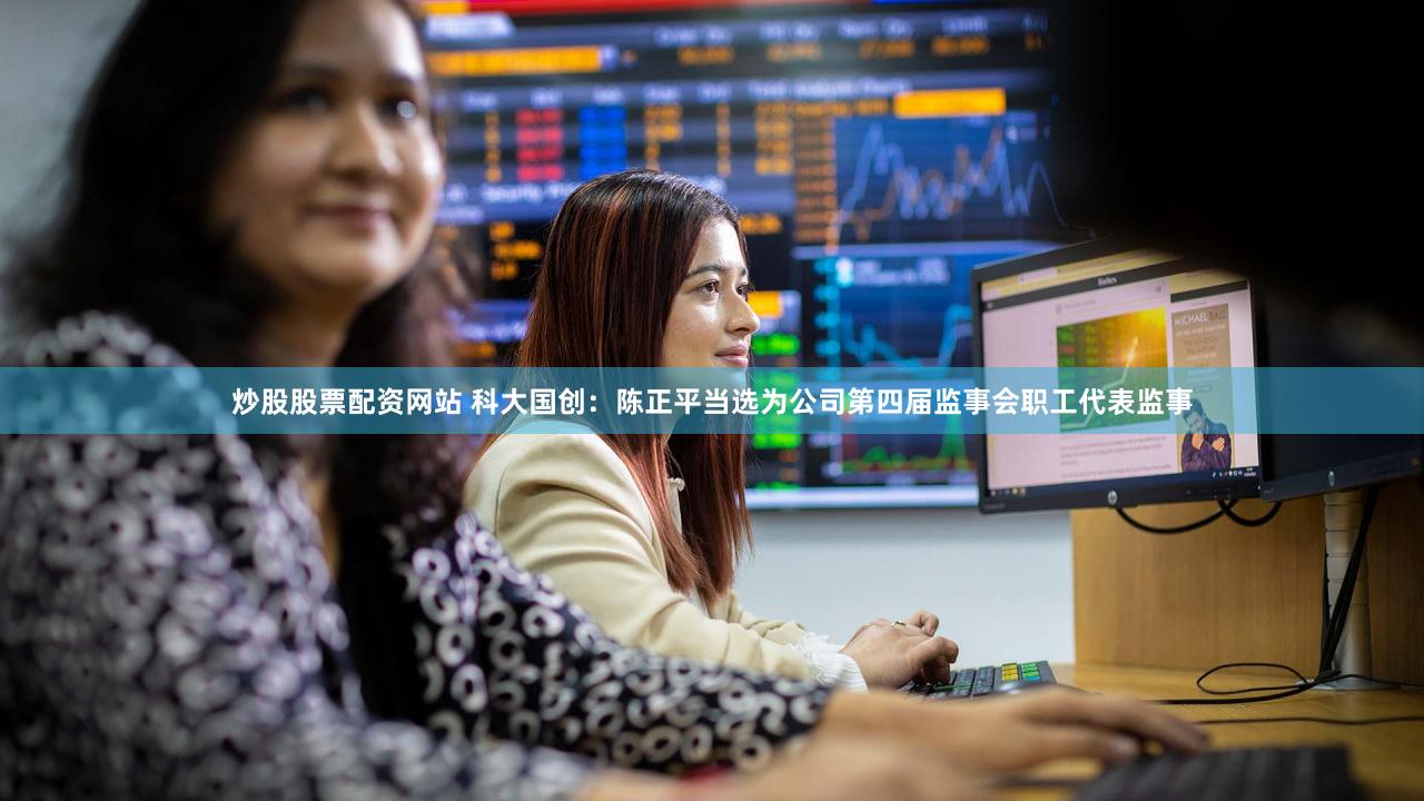 炒股股票配资网站 科大国创：陈正平当选为公司第四届监事会职工代表监事