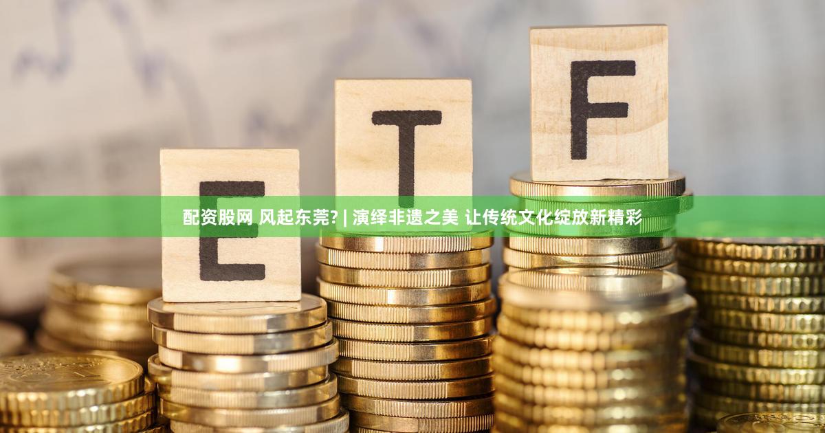 配资股网 风起东莞? | 演绎非遗之美 让传统文化绽放新精彩