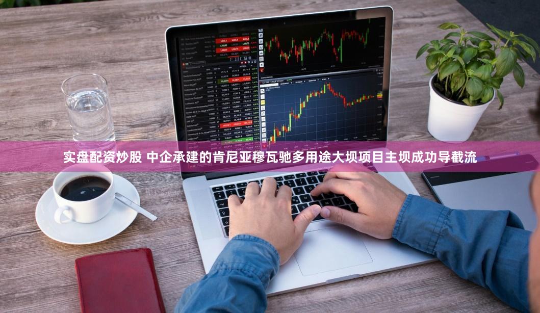 实盘配资炒股 中企承建的肯尼亚穆瓦驰多用途大坝项目主坝成功导截流