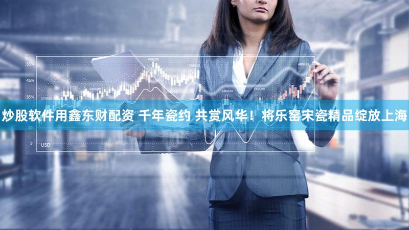 炒股软件用鑫东财配资 千年瓷约 共赏风华！将乐窑宋瓷精品绽放上海