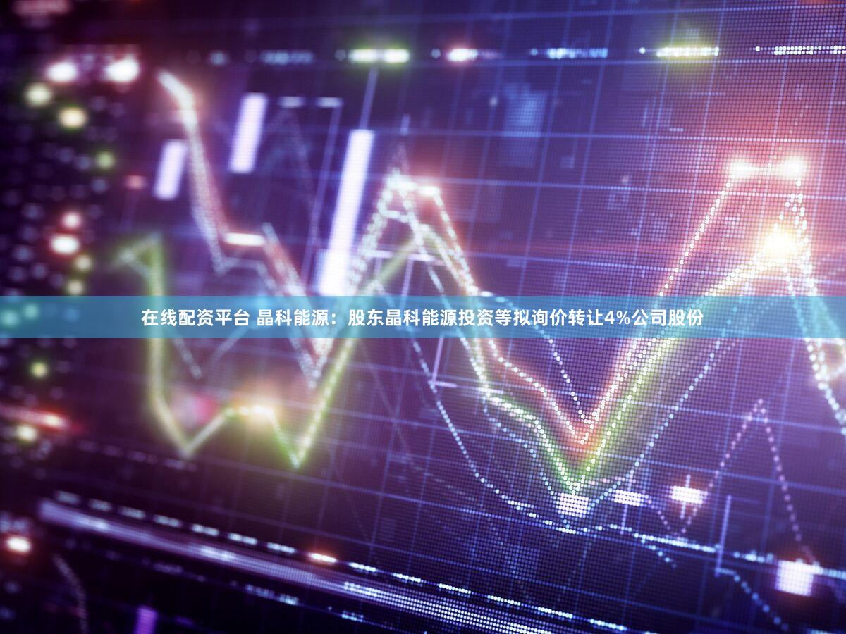 在线配资平台 晶科能源：股东晶科能源投资等拟询价转让4%公司股份