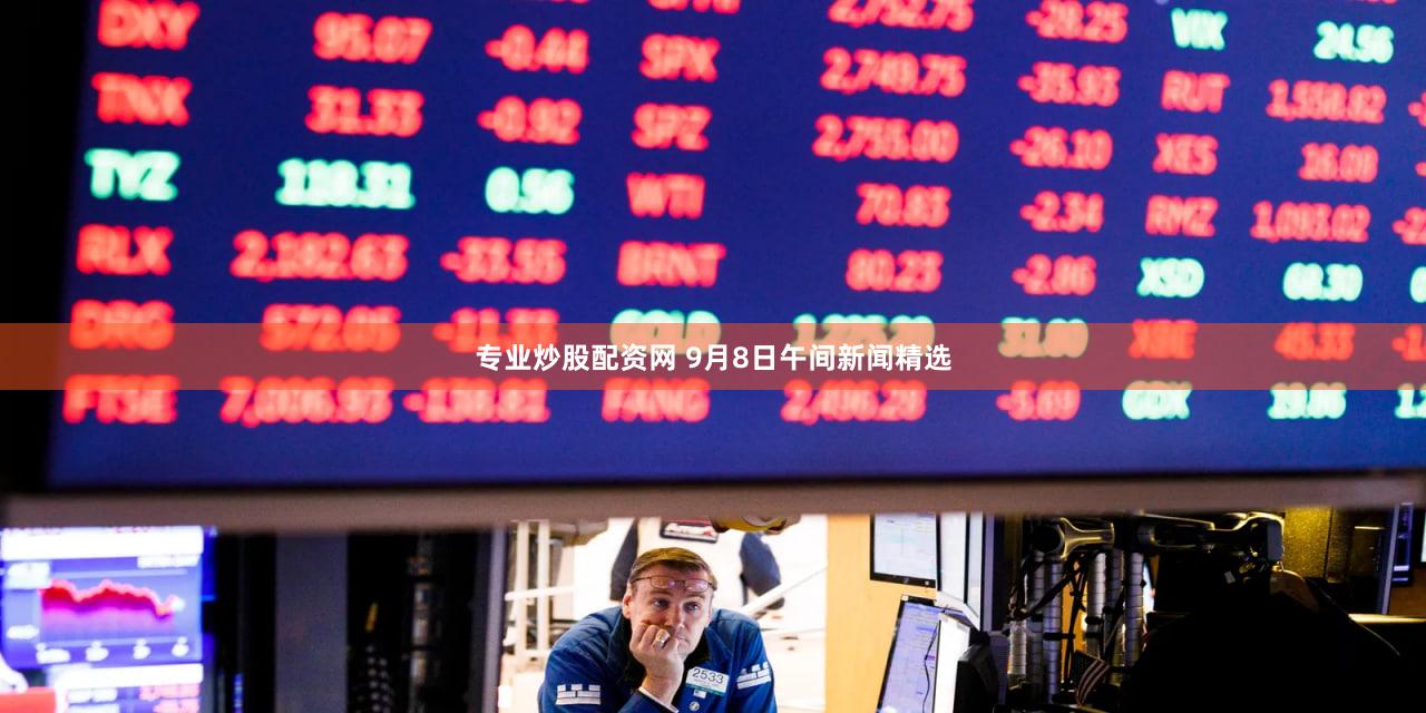 专业炒股配资网 9月8日午间新闻精选