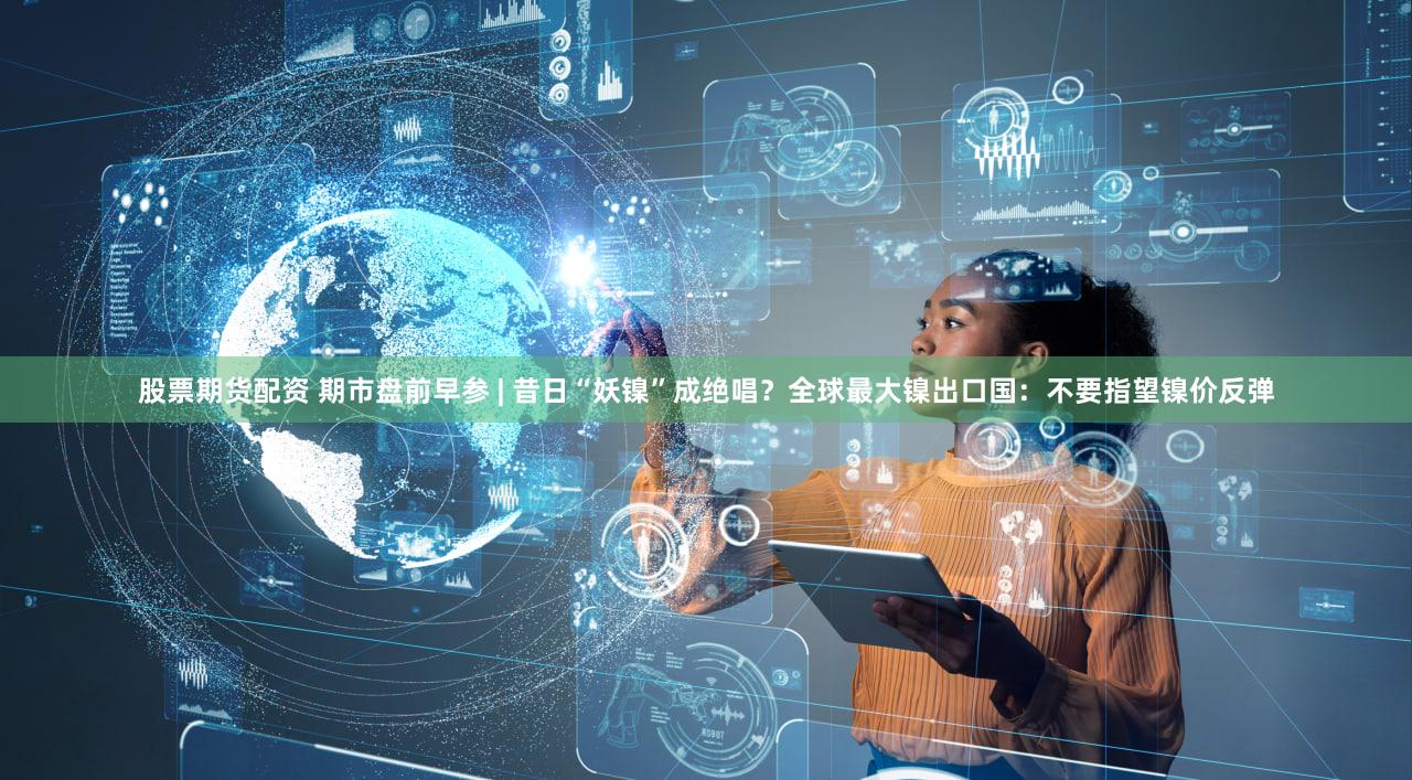 股票期货配资 期市盘前早参 | 昔日“妖镍”成绝唱？全球最大镍出口国：不要指望镍价反弹