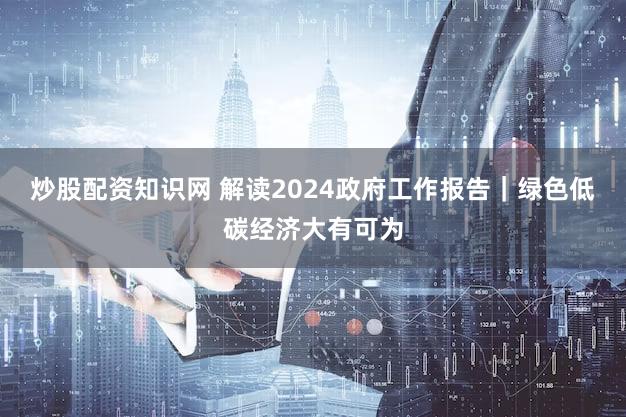 炒股配资知识网 解读2024政府工作报告|绿色低碳经济大有可为